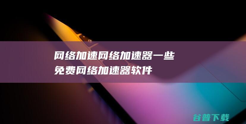 网络加速_网络加速器_一些免费网络加速器软件