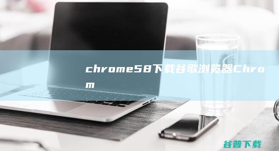 chrome58下载-谷歌浏览器(Chrome58版本)下载v58.0.3029.110正式版(32/64位)-