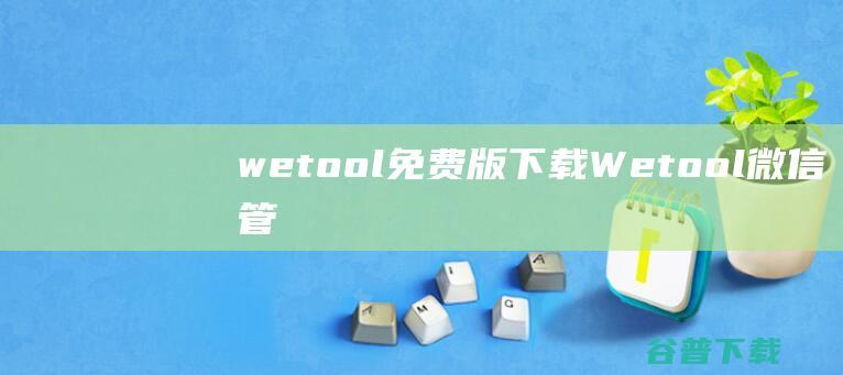 wetool免费版下载-Wetool(微信管理软件)下载v4.0.8.0官方版-