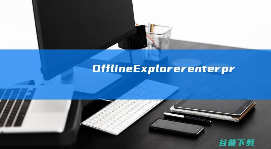 OfflineExplorerenterprise(离线网页浏览器)下载v7.4.0中文版-网页离线抓取软件