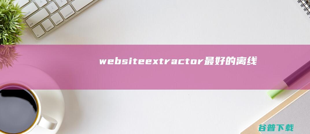 websiteextractor最好的离线浏览工具下载V10.2英文绿色版-离线浏览工具，能将整个网站下载