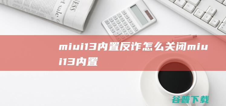 miui13内置反诈怎么关闭miui13内置反诈能卸载吗