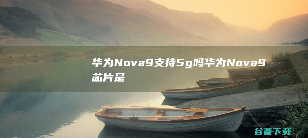 华为Nova9支持5g吗华为Nova9芯片是5g吗