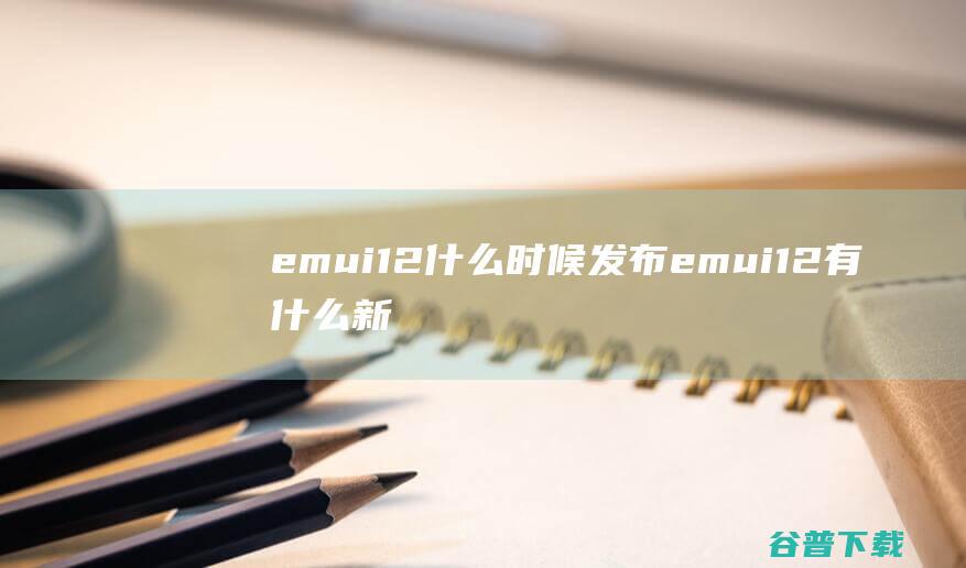 emui12什么时候发布emui12有什么新功能