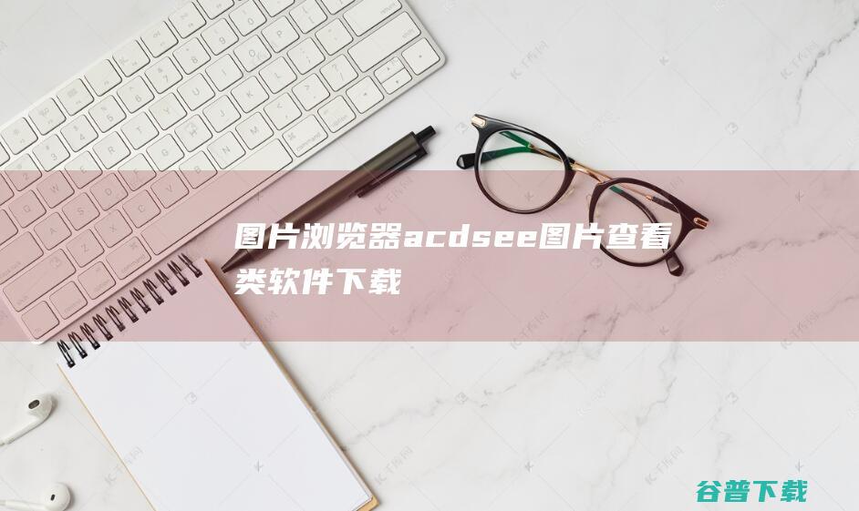 图片浏览器_acdsee_图片查看类软件下载