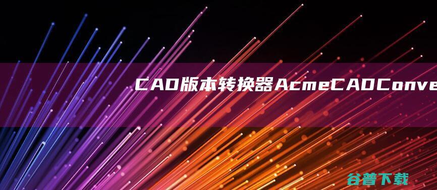 CAD版本转换器AcmeCADConverter下载v8.10.2.1536中文免费版-cad版本转换