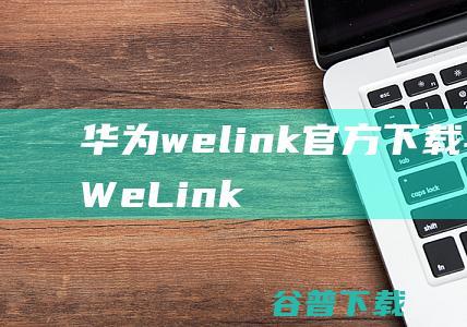 华为welink官方下载-华为云WeLink下载v7.31.6官方版-