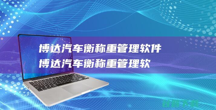 博达汽车衡称重管理软件-博达汽车衡称重管理软件下载v2023官方版-