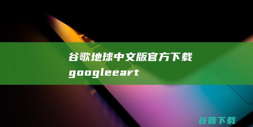 谷歌地球中文版官方下载-googleearth谷歌地球下载v7.3.0官方中文版-