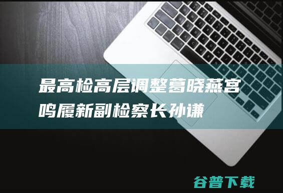 最高检高层调整葛晓燕宫鸣履新副检察长孙谦