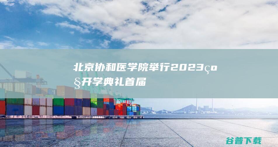 北京协和医学院举行2023级开学典礼，首届“协和医班”学生入学|王辰|中国医学科学院