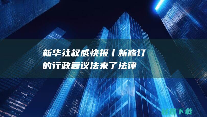 新华社权威快报丨新修订的行政复议法来了|法律|监督