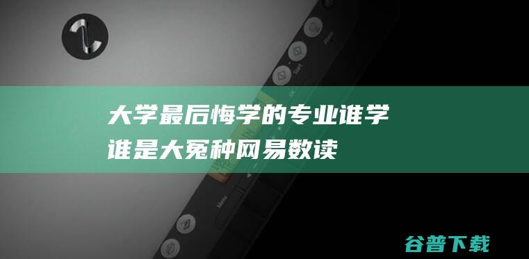 大学最后悔学的专业，谁学谁是大冤种_网易数读