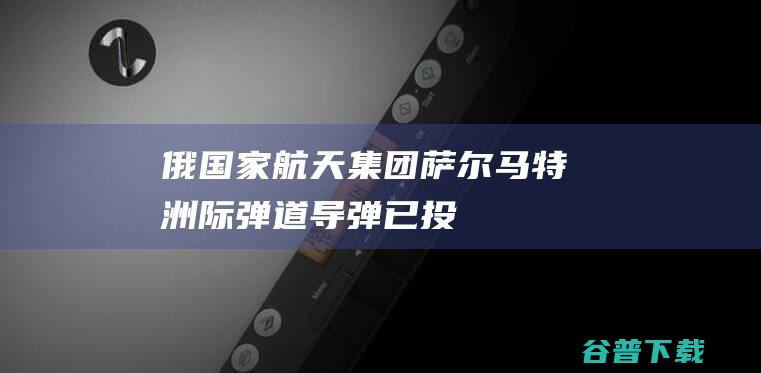 俄国家航天集团萨尔马特洲际弹道导弹已投