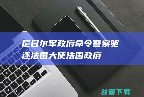 尼日尔军政府命令警察驱逐法国大使法国政府