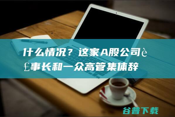 什么情况？这家A股公司董事长和一众高管集体辞职|电科院|胡德霖|a股公司|公司董事会