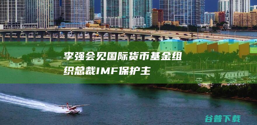 李强会见国际货币基金组织总裁|IMF|保护主义