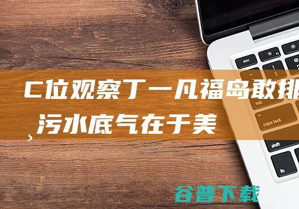 C位观察|丁一凡：福岛敢排核污水，底气在于美国政府给日本开绿灯|c位观察