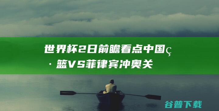 世界杯2日前瞻看点：中国男篮VS菲律宾冲奥关键战日本希望最大|奥运会|东道主|国际赛场|2022年世界杯