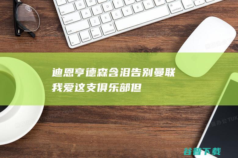 迪恩-亨德森含泪告别曼联：我爱这支俱乐部，但我有自己的目标|李迪恩|财政部官员|阿瑟·亨德森|英国政治人物