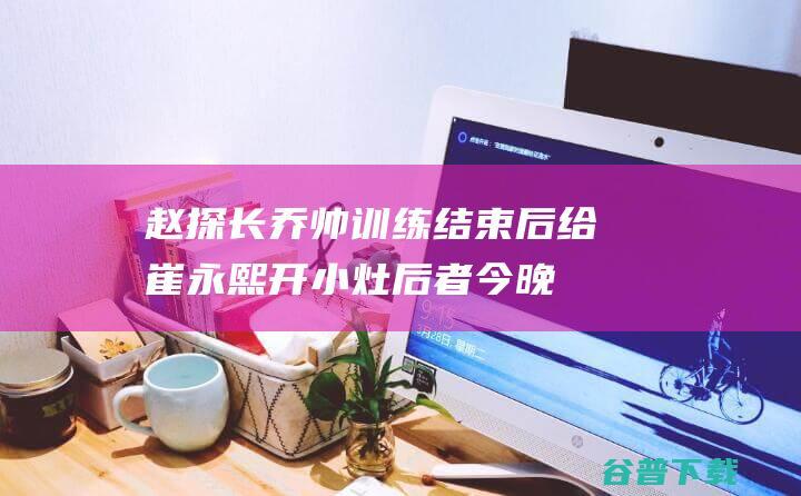 赵探长：乔帅训练结束后给崔永熙开小灶后者今晚要迎来机会了|排位赛|乔尔杰维奇