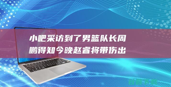 小吧采访到了男篮队长周鹏得知今晚赵睿将带伤出战周队继续缺阵|中国职业运动联盟