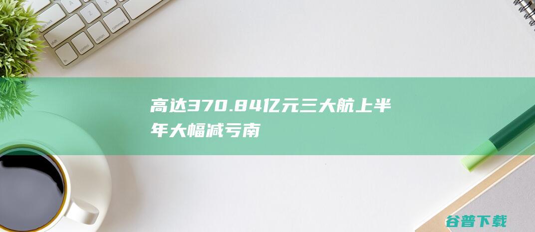 高达370.84亿元三大航上半年大幅减亏|南航|东航|国航|国际航班|国际航线