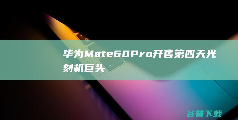 华为Mate60Pro开售第四天，光刻机巨头反悔，称仍可出口中国|三星|魅族|芯片|台积电|智能手机|华为mate60p