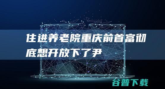 住进养老院，重庆前首富，彻底想开、放下了|尹明善|尹喜地|尹索微|重庆市|力帆汽车