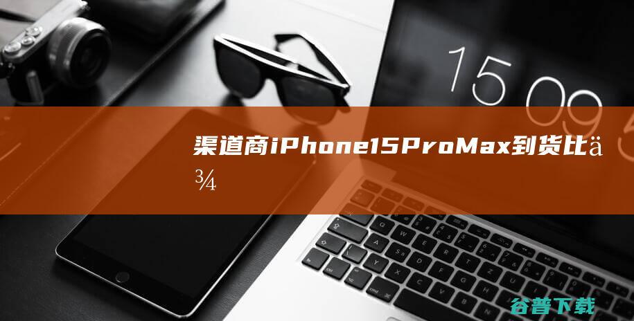 渠道商：iPhone15ProMax到货比例为近几年最低|手机|max|市场份额|新款iphone