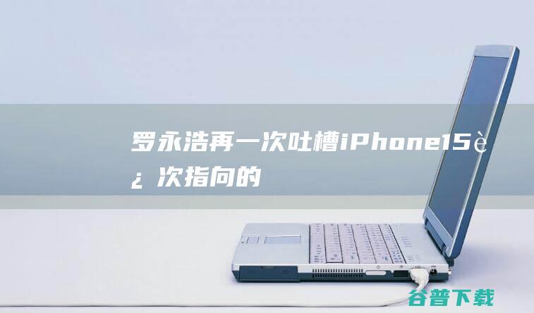 罗永浩再一次吐槽iPhone15这次指向的