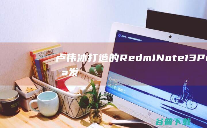 卢伟冰打造的RedmiNote13Pro未发先火：已有4000多人下单|骁龙|像素|曲面屏|note|硬件配置|华侨城集团