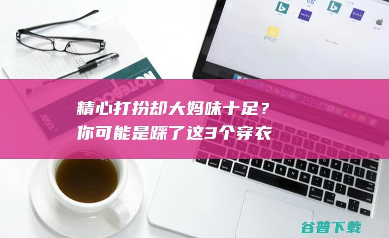 精心打扮却大妈味十足？你可能是踩了这3个穿衣