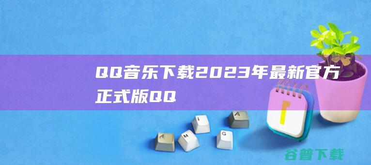 【QQ音乐下载】2023年最新官方正式版QQ音乐免费下载