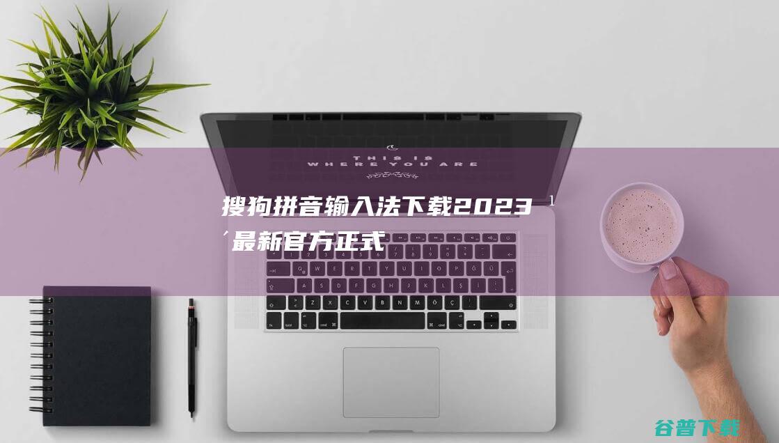 【搜狗拼音输入法下载】2023年最新官方正式版搜狗拼音输入法免费下载