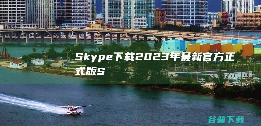 【Skype下载】2023年最新官方正式版Skype免费下载