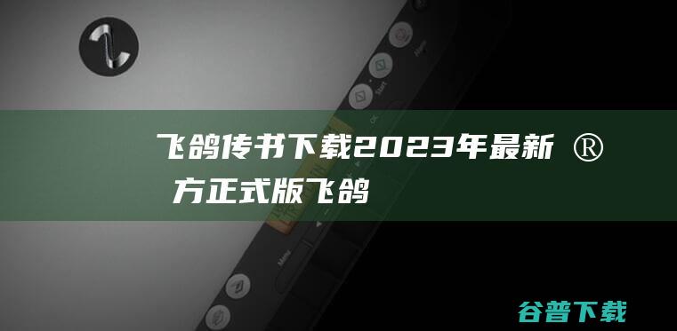【飞鸽传书下载】2023年最新官方正式版飞鸽传书收费下载