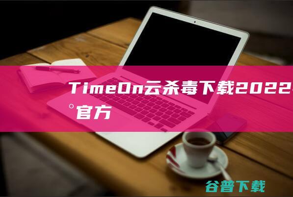 【TimeOn云杀毒下载】2022年最新官方正式版TimeOn云杀毒免费下载
