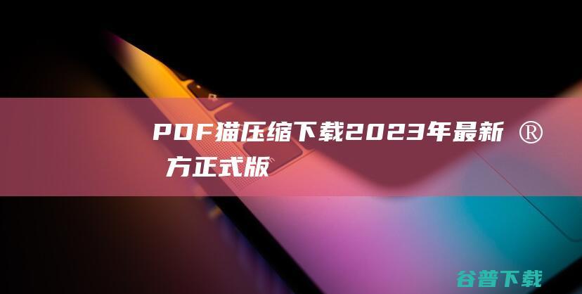 【PDF猫压缩下载】2023年最新官方正式版PDF猫压缩免费下载