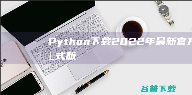 【Python下载】2022年最新官方正式版Python免费下载