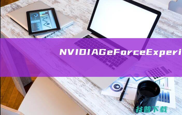 【NVIDIAGeForceExperience下载】2022年最新官方正式版NVIDIAGeForceExperience免费下载