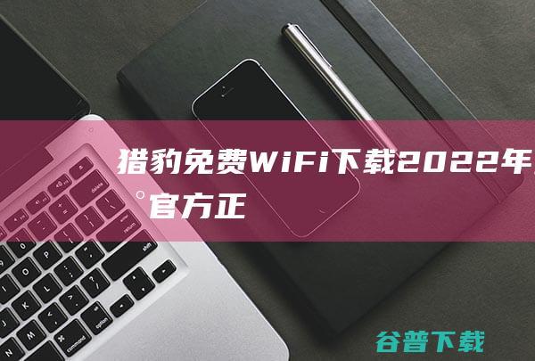 【猎豹免费WiFi下载】2022年最新官方正式版猎豹免费WiFi免费下载