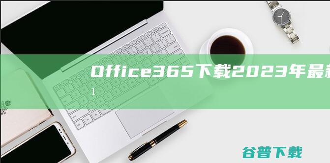 【Office365下载】2023年最新官方正式版Office365收费下载