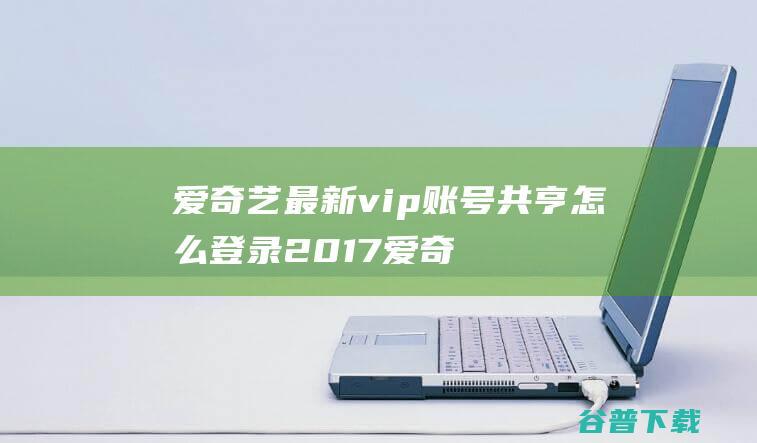 爱奇艺最新vip账号共亨怎么登录2017爱奇艺vip免费账号密码大全