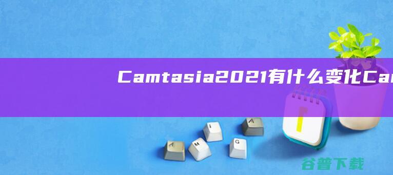 Camtasia2021有什么变化_Camtasia2021新功能介绍