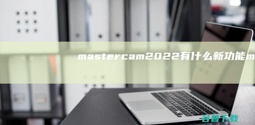 mastercam2022有什么新功能_mastercam2022新功能介绍