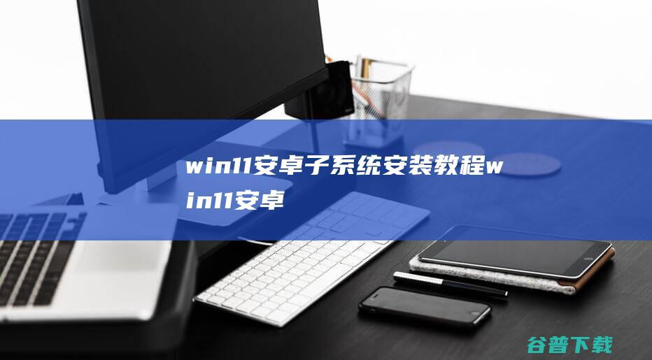 win11安卓子系统安装教程_win11安卓子系统怎么安装