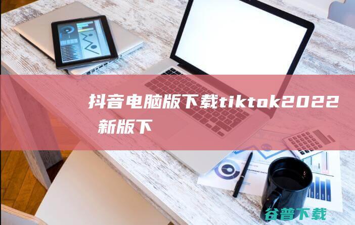 抖音电脑版下载_tiktok2022最新版下载