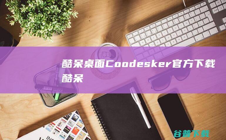 酷呆桌面(Coodesker)官方下载_酷呆桌面(Coodesker)最新版v1.0.1.1免费下载