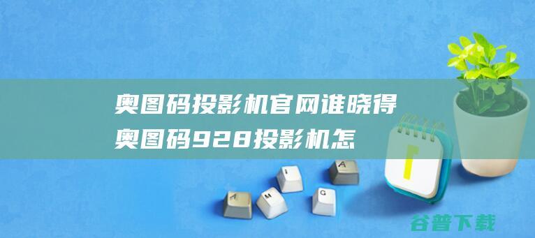 奥图码投影机官网谁晓得,奥图码928投影机怎么样?官网上怎么没这款?